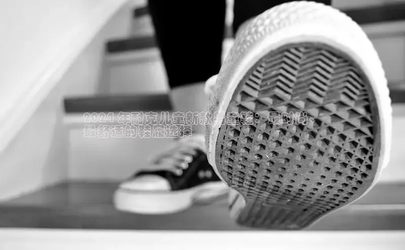 意昂2百度网盘企业版2024 年耐克儿童新款男童鞋：最时尚、
最舒适的鞋履选择